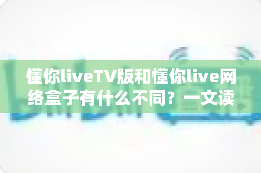 懂你liveTV版和懂你live网络盒子有什么不同？一文读懂两大版本的核心差异与选择指南