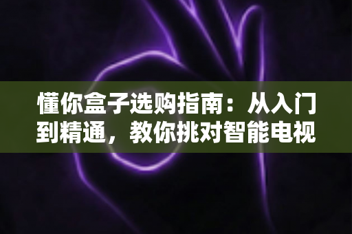懂你盒子选购指南：从入门到精通，教你挑对智能电视盒子的实用攻略