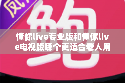 懂你live专业版和懂你live电视版哪个更适合老人用?超详细对比评测帮您选对版本 懂你live专业版和懂你live电视版哪个更适合老人用?超详细对比评测帮您选对版本