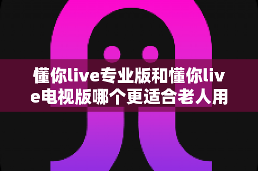 懂你live专业版和懂你live电视版哪个更适合老人用?超详细对比评测帮您选对版本 懂你live专业版和懂你live电视版哪个更适合老人用?超详细对比评测帮您选对版本