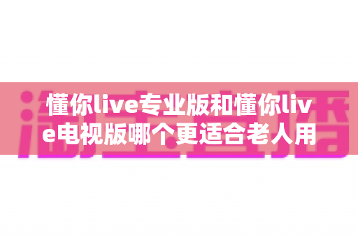 懂你live专业版和懂你live电视版哪个更适合老人用?超详细对比评测帮您选对版本 懂你live专业版和懂你live电视版哪个更适合老人用?超详细对比评测帮您选对版本