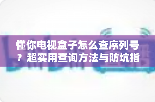 懂你电视盒子怎么查序列号？超实用查询方法与防坑指南全解析