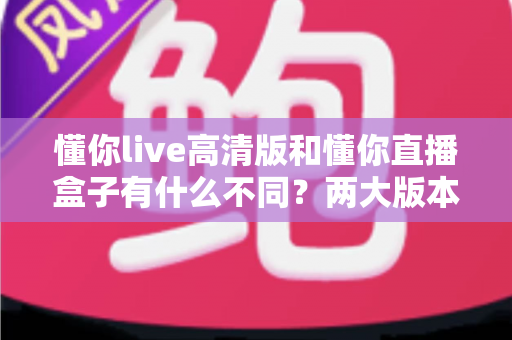 懂你live高清版和懂你直播盒子有什么不同？两大版本全方位对比与选择指南