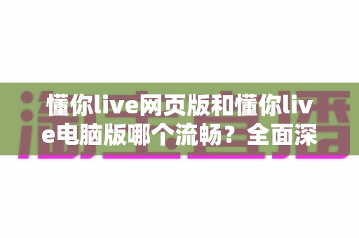 懂你live网页版和懂你live电脑版哪个流畅？全面深度对比测评，帮你找到最顺滑的观看方式