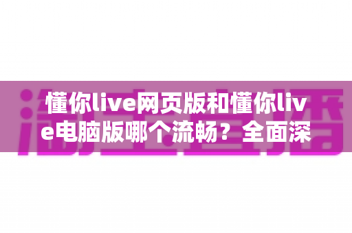 懂你live网页版和懂你live电脑版哪个流畅？全面深度对比测评，帮你找到最顺滑的观看方式