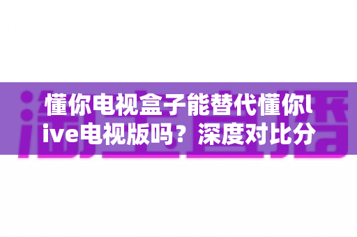 懂你电视盒子能替代懂你live电视版吗?深度对比分析与选购指南 懂你电视盒子能替代懂你live电视版吗?深度对比分析与选购指南