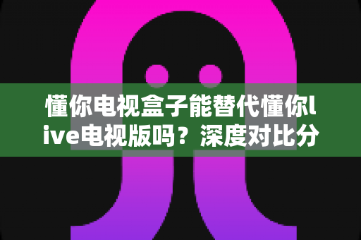懂你电视盒子能替代懂你live电视版吗?深度对比分析与选购指南 懂你电视盒子能替代懂你live电视版吗?深度对比分析与选购指南