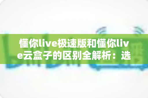 懂你live极速版和懂你live云盒子的区别全解析:选对产品,畅享高清流畅直播新体验 懂你live极速版和懂你live云盒子的区别全解析:选对产品,畅享高清流畅直播新体验