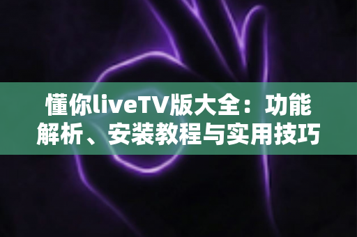 懂你liveTV版大全：功能解析、安装教程与实用技巧一站式指南