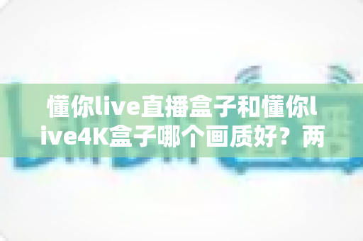 懂你live直播盒子和懂你live4K盒子哪个画质好?两款电视盒子画质深度对比与选购全指南 懂你live直播盒子和懂你live4K盒子哪个画质好?两款电视盒子画质深度对比与选购全指南