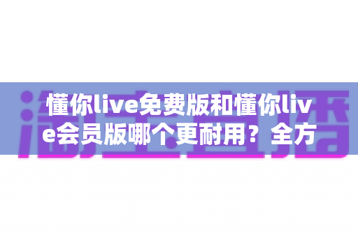 懂你live免费版和懂你live会员版哪个更耐用?全方位对比与长期使用价值解析 懂你live免费版和懂你live会员版哪个更耐用?全方位对比与长期使用价值解析