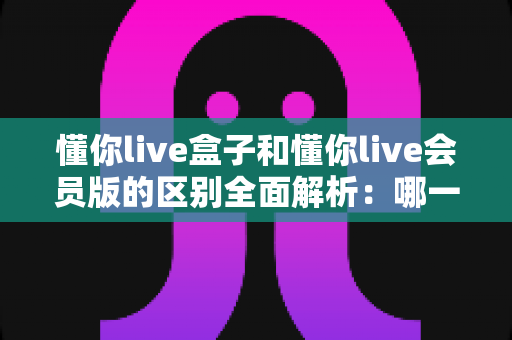 懂你live盒子和懂你live会员版的区别全面解析:哪一款更适合你的观影需求? 懂你live盒子和懂你live会员版的区别全面解析:哪一款更适合你的观影需求?