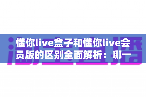 懂你live盒子和懂你live会员版的区别全面解析:哪一款更适合你的观影需求? 懂你live盒子和懂你live会员版的区别全面解析:哪一款更适合你的观影需求?