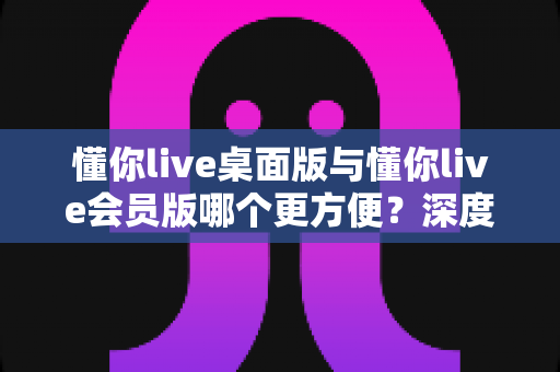懂你live桌面版与懂你live会员版哪个更方便?深度对比分析帮你选对版本 懂你live桌面版与懂你live会员版哪个更方便?深度对比分析帮你选对版本