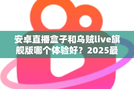 安卓直播盒子和乌贼live旗舰版哪个体验好？2025最全实测对比攻略，看完再选不踩坑！