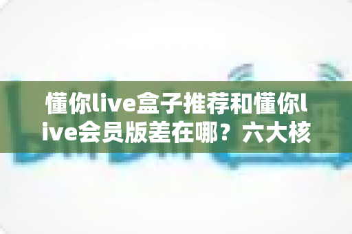 懂你live盒子推荐和懂你live会员版差在哪？六大核心区别全面解析，帮你选对版本不踩坑