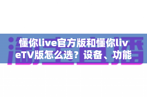 懂你live官方版和懂你liveTV版怎么选？设备、功能、体验全方位对比指南助你轻松决定