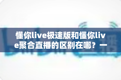 懂你live极速版和懂你live聚合直播的区别在哪?一文看懂两大版本的核心差异与选择指南 懂你live极速版和懂你live聚合直播的区别在哪?一文看懂两大版本的核心差异与选择指南
