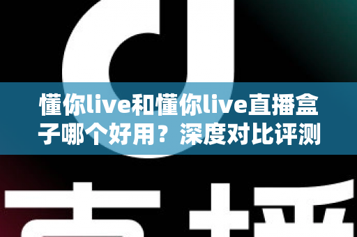 懂你live和懂你live直播盒子哪个好用？深度对比评测，帮你找到最适合的追播神器