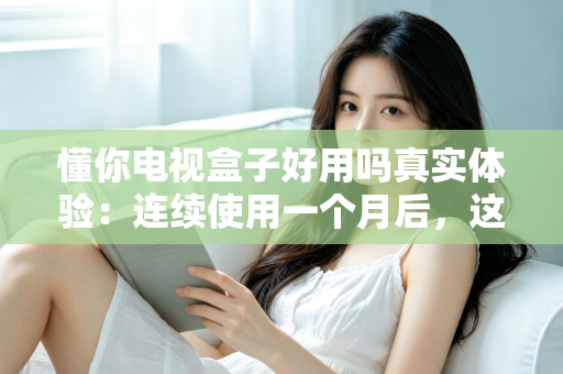 懂你电视盒子好用吗真实体验：连续使用一个月后，这篇深度测评告诉你值不值得买