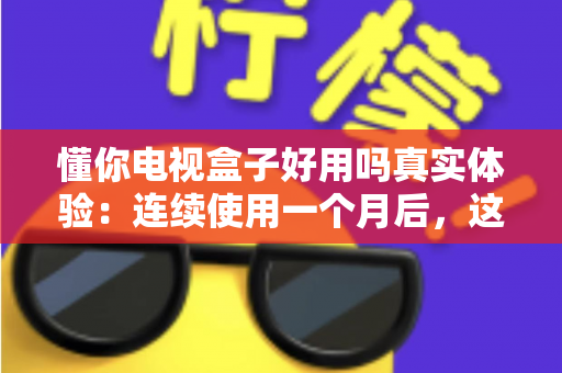 懂你电视盒子好用吗真实体验：连续使用一个月后，这篇深度测评告诉你值不值得买