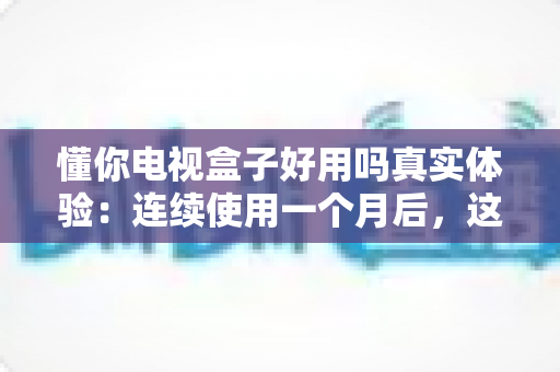 懂你电视盒子好用吗真实体验：连续使用一个月后，这篇深度测评告诉你值不值得买