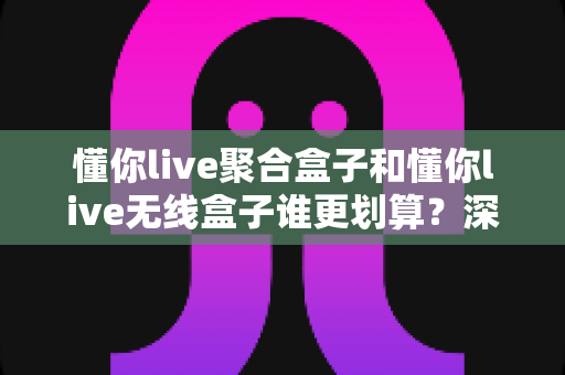 懂你live聚合盒子和懂你live无线盒子谁更划算?深度对比评测帮你选对不选贵 懂你live聚合盒子和懂你live无线盒子谁更划算?深度对比评测帮你选对不选贵