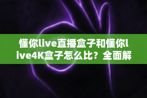 懂你live直播盒子和懂你live4K盒子怎么比？全面解析两款电视盒子的差异与选购指南