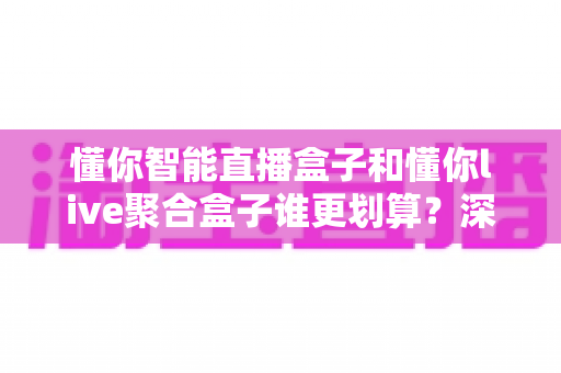 懂你智能直播盒子和懂你live聚合盒子谁更划算？深度对比评测帮你省下冤枉钱