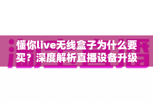 懂你live无线盒子为什么要买？深度解析直播设备升级的明智之选