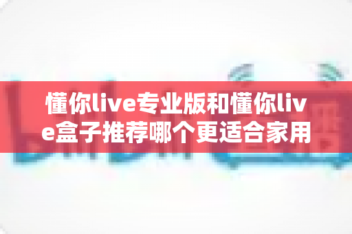 懂你live专业版和懂你live盒子推荐哪个更适合家用?2024家庭用户最全选购指南深度解析 懂你live专业版和懂你live盒子推荐哪个更适合家用?2024家庭用户最全选购指南深度解析