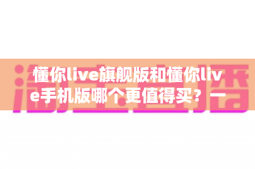 懂你live旗舰版和懂你live手机版哪个更值得买？一文读懂两大版本差异与选购攻略