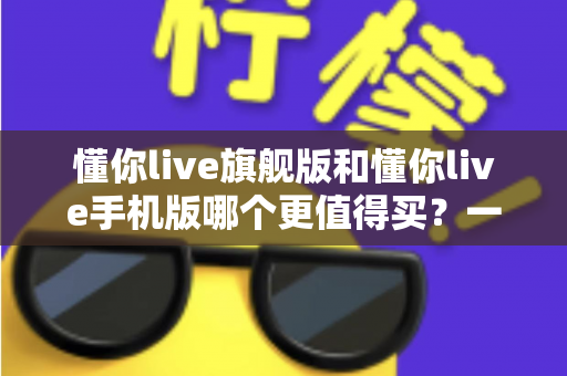 懂你live旗舰版和懂你live手机版哪个更值得买？一文读懂两大版本差异与选购攻略