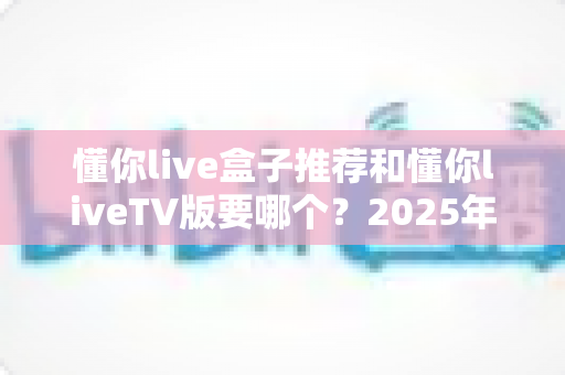懂你live盒子推荐和懂你liveTV版要哪个？2025年最新选购指南与全方位对比解析