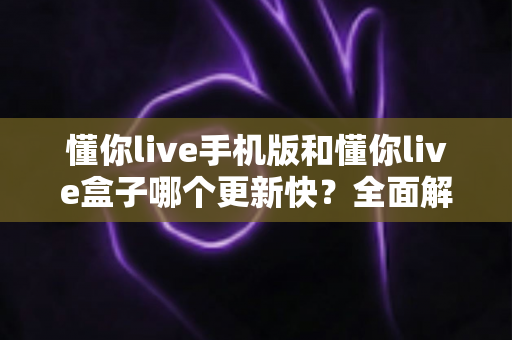 懂你live手机版和懂你live盒子哪个更新快？全面解析两大版本更新速度与选择指南