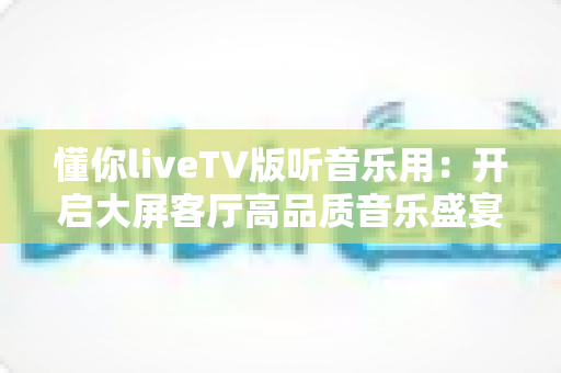 懂你liveTV版听音乐用：开启大屏客厅高品质音乐盛宴的全方位实用指南