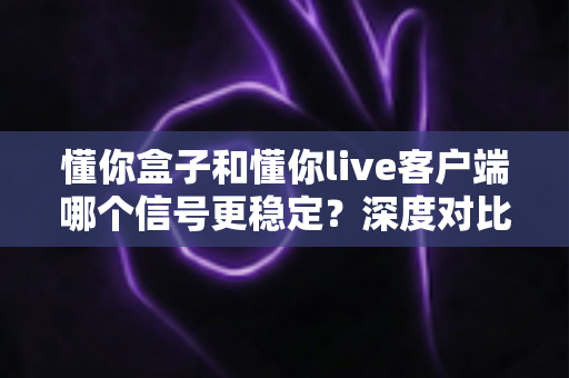 懂你盒子和懂你live客户端哪个信号更稳定？深度对比分析与实用选购指南