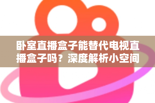 卧室直播盒子能替代电视直播盒子吗？深度解析小空间观影设备的真实实力与选购指南