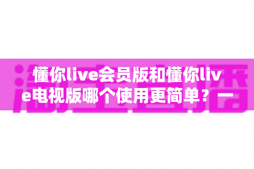 懂你live会员版和懂你live电视版哪个使用更简单?一篇讲透操作体验的实用对比指南 懂你live会员版和懂你live电视版哪个使用更简单?一篇讲透操作体验的实用对比指南