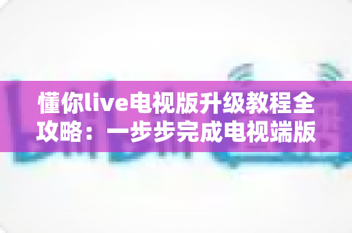 懂你live电视版升级教程全攻略：一步步完成电视端版本更新，告别卡顿闪退，畅享高清流畅观看体验