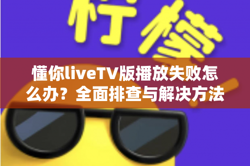 懂你liveTV版播放失败怎么办？全面排查与解决方法一站式指南