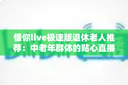 懂你live极速版退休老人推荐：中老年群体的贴心直播娱乐首选指南