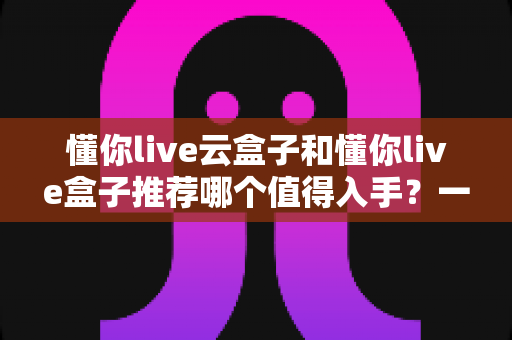 懂你live云盒子和懂你live盒子推荐哪个值得入手?一篇文章帮你彻底搞懂选购难题 懂你live云盒子和懂你live盒子推荐哪个值得入手?一篇文章帮你彻底搞懂选购难题