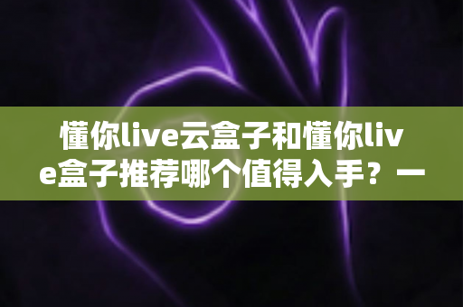 懂你live云盒子和懂你live盒子推荐哪个值得入手?一篇文章帮你彻底搞懂选购难题 懂你live云盒子和懂你live盒子推荐哪个值得入手?一篇文章帮你彻底搞懂选购难题