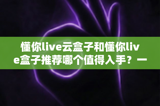 懂你live云盒子和懂你live盒子推荐哪个值得入手?一篇文章帮你彻底搞懂选购难题 懂你live云盒子和懂你live盒子推荐哪个值得入手?一篇文章帮你彻底搞懂选购难题