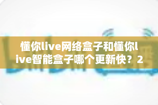 懂你live网络盒子和懂你live智能盒子哪个更新快?2025最新深度对比与选购全指南 懂你live网络盒子和懂你live智能盒子哪个更新快?2025最新深度对比与选购全指南