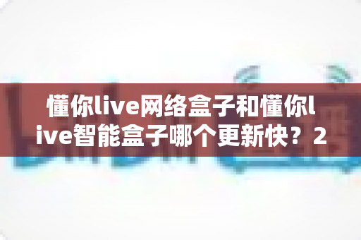 懂你live网络盒子和懂你live智能盒子哪个更新快？2025最新深度对比与选购全指南