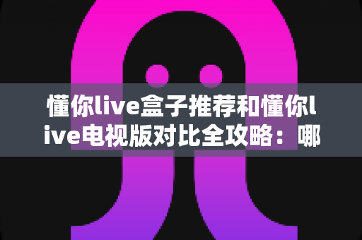 懂你live盒子推荐和懂你live电视版对比全攻略:哪一种方案更适合你的家庭大屏? 懂你live盒子推荐和懂你live电视版对比全攻略:哪一种方案更适合你的家庭大屏?