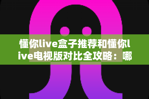 懂你live盒子推荐和懂你live电视版对比全攻略：哪一种方案更适合你的家庭大屏？