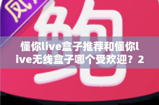 懂你live盒子推荐和懂你live无线盒子哪个受欢迎？2025年最新选购指南与口碑深度解析